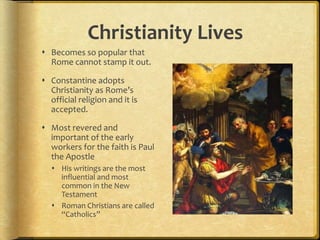 Christianity Lives
 Becomes so popular that
Rome cannot stamp it out.
 Constantine adopts
Christianity as Rome’s
official religion and it is
accepted.
 Most revered and
important of the early
workers for the faith is Paul
the Apostle
 His writings are the most
influential and most
common in the New
Testament
 Roman Christians are called
“Catholics”
 