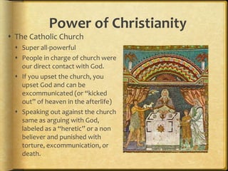 Power of Christianity
 The Catholic Church
 Super all-powerful
 People in charge of church were
our direct contact with God.
 If you upset the church, you
upset God and can be
excommunicated (or “kicked
out” of heaven in the afterlife)
 Speaking out against the church
same as arguing with God,
labeled as a “heretic” or a non
believer and punished with
torture, excommunication, or
death.
 
