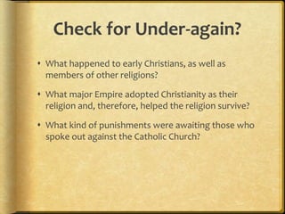 Check for Under-again?
 What happened to early Christians, as well as
members of other religions?
 What major Empire adopted Christianity as their
religion and, therefore, helped the religion survive?
 What kind of punishments were awaiting those who
spoke out against the Catholic Church?
 