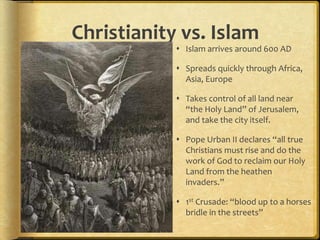 Christianity vs. Islam
 Islam arrives around 600 AD
 Spreads quickly through Africa,
Asia, Europe
 Takes control of all land near
“the Holy Land” of Jerusalem,
and take the city itself.
 Pope Urban II declares “all true
Christians must rise and do the
work of God to reclaim our Holy
Land from the heathen
invaders.”
 1st Crusade: “blood up to a horses
bridle in the streets”
 