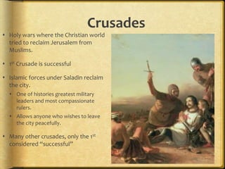 Crusades
 Holy wars where the Christian world
tried to reclaim Jerusalem from
Muslims.
 1st Crusade is successful
 Islamic forces under Saladin reclaim
the city.
 One of histories greatest military
leaders and most compassionate
rulers.
 Allows anyone who wishes to leave
the city peacefully.
 Many other crusades, only the 1st
considered “successful”
 