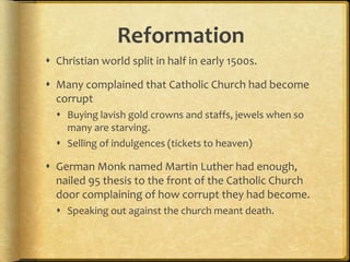 Reformation
 Christian world split in half in early 1500s.
 Many complained that Catholic Church had become
corrupt
 Buying lavish gold crowns and staffs, jewels when so
many are starving.
 Selling of indulgences (tickets to heaven)
 German Monk named Martin Luther had enough,
nailed 95 thesis to the front of the Catholic Church
door complaining of how corrupt they had become.
 Speaking out against the church meant death.
 
