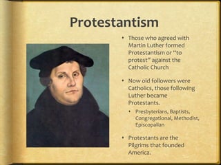 Protestantism
 Those who agreed with
Martin Luther formed
Protestantism or “to
protest” against the
Catholic Church
 Now old followers were
Catholics, those following
Luther became
Protestants.
 Presbyterians, Baptists,
Congregational, Methodist,
Episcopalian
 Protestants are the
Pilgrims that founded
America.
 