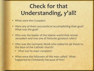 Check for that
Understanding, y’all!
 What were the Crusades?
 Were any of them successful at accomplishing their goal?
What was the goal?
 Who was the leader of the Islamic world that retook
Jerusalem and was one of histories greatest rulers?
 Who was the Germanic Monk who nailed his 96 thesis to
the door of the Catholic church?
 What was his major complaint?
 What were the followers of this man called? What
happened to Christianity because of him?
 