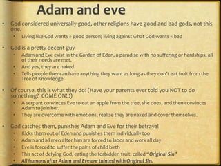 Adam and eve
• God considered universally good, other religions have good and bad gods, not this
one.
• Living like God wants = good person; living against what God wants = bad
• God is a pretty decent guy
• Adam and Eve exist in the Garden of Eden, a paradise with no suffering or hardships, all
of their needs are met.
• And yes, they are naked.
• Tells people they can have anything they want as long as they don’t eat fruit from the
Tree of Knowledge
• Of course, this is what they do! (Have your parents ever told you NOT to do
something? COME ON!!!)
• A serpant convinces Eve to eat an apple from the tree, she does, and then convinces
Adam to join her.
• They are overcome with emotions, realize they are naked and cover themselves.
• God catches them, punishes Adam and Eve for their betrayal
• Kicks them out of Eden and punishes them individually too
• Adam and all men after him are forced to labor and work all day
• Eve is forced to suffer the pains of child birth
• This act of defying God, eating the forbidden fruit, called “Original Sin”
• All humans after Adam and Eve are tainted with Original Sin.
 