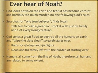 Ever hear of Noah?
• God looks down on the earth and feels it has become corrupt
and horrible, too much murder, no one following God’s rules.
• Searches for “one true believer”, finds Noah
• Tells him to build a great arc, stock it with just his family
and 2 of every living creature.
• God sends a great flood to destroy all the humans on earth
and “wipe the slate clean” so earth starts over.
• Rains for 40 days and 40 nights.
• Noah and his family left with the burden of starting over
• Humans all come from the line of Noah, therefore, all humans
are related to some extent.
 