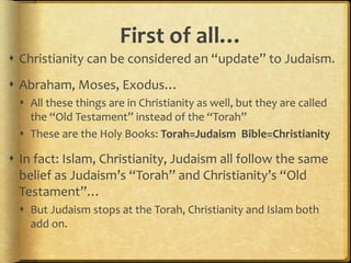 First of all…
 Christianity can be considered an “update” to Judaism.
 Abraham, Moses, Exodus…
 All these things are in Christianity as well, but they are called
the “Old Testament” instead of the “Torah”
 These are the Holy Books: Torah=Judaism Bible=Christianity
 In fact: Islam, Christianity, Judaism all follow the same
belief as Judaism’s “Torah” and Christianity’s “Old
Testament”…
 But Judaism stops at the Torah, Christianity and Islam both
add on.
 