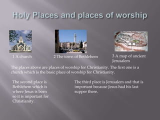 Holy Places and places of worship 3 A map of ancient Jerusalem1 A church2 The town of BethlehemThe places above are places of worship for Christianity. The first one is a church which is the basic place of worship for Christianity.The second place is Bethlehem which is where Jesus is born so it is important for Christianity.The third place is Jerusalem and that is important because Jesus had his last supper there.