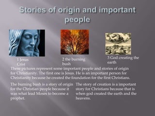 Stories of origin and important people3 God creating the earth2 the burning bush1 Jesus CristThese pictures represent some important people and stories of origin for Christianity. The first one is Jesus. He is an important person for Christianity because he created the foundation for the first Christians.The story of creation is a important story for Christians because that is when god created the earth and the heavens.The burning bush is a story of origin for the Christian people because it was what lead Moses to become a prophet.