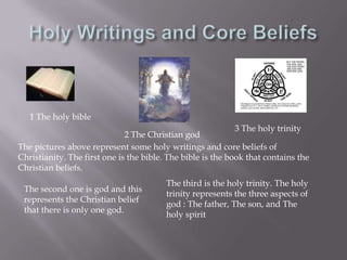 Holy Writings and Core Beliefs1 The holy bible3 The holy trinity2 The Christian godThe pictures above represent some holy writings and core beliefs of Christianity. The first one is the bible. The bible is the book that contains the Christian beliefs.The third is the holy trinity. The holy trinity represents the three aspects of god : The father, The son, and The holy spirit The second one is god and this represents the Christian belief that there is only one god.