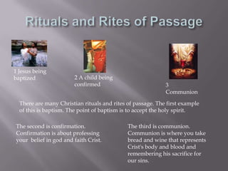 Rituals and Rites of Passage1 Jesus being baptized2 A child being confirmed3 CommunionThere are many Christian rituals and rites of passage. The first example of this is baptism. The point of baptism is to accept the holy spirit.The second is confirmation. Confirmation is about professing your  belief in god and faith Crist.The third is communion. Communion is where you take bread and wine that represents Crist's body and blood and remembering his sacrifice for our sins. 