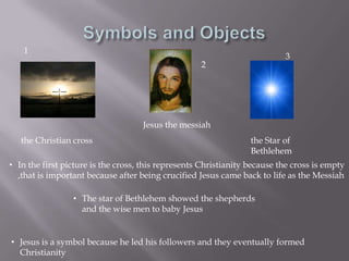 Symbols and Objects132Jesus the messiahthe Christian crossthe Star of BethlehemIn the first picture is the cross, this represents Christianity because the cross is empty ,that is important because after being crucified Jesus came back to life as the Messiah