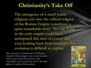 Christianity’s Take Off
         The emergence of a small Judaic
         religious sect into the official religion
         of the Roman Empire constitutes a
         quite remarkable story. No one living
         in the early empire could have
         anticipated this turn of events, and
         even looking back from hindsight this
         evolution is difficult to explain
The ascension of Christianity as the Roman
Empire‟s official religion took several centuries
and it never erased all its rivals, yet this
remarkable ascent would raise one of the main
pillars of medieval Christendom.
 