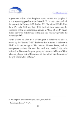 www.islamhouse.com


is given not only to other Prophets but to nations and peoples. It
is not something peculiar to the Messiah. To be sure you can look
for example in Exodus 4:22, Psalms 2:7, Chronicles 22:9-10, Mat-
thew 5:9, Luke 3:38, and John 1:12. In all of these verses are de-
scriptions of the aforementioned groups as “Sons of God,” never-
theless they were not elevated to the level that you have given to the
Messiah ‫.ﻋﻠﻴﻪ ﺍﻟﺴﻼﻡ‬
In the Gospel of John 1:12, we are given a definition of what is
meant by the “Son of God.” It shows that it means ‘a believer in
Allâh’ as in the passage – “He came to his own home, and his
own people received him not.7 But to all who received him, who
believed in his name, he gave power to become children of God
who were born, not of blood nor of the will of the flesh nor of
the will of man, but of God.”




to the Scripture revealed to Prophet Jesus (‘Iesa) ‫.ﻋﻠﻴﻪ ﺍﻟﺴﻼﻡ‬
7   Referring to Jesus ‫.ﻋﻠﻴﻪ اﻟﺴﻼم‬
                                         10
 