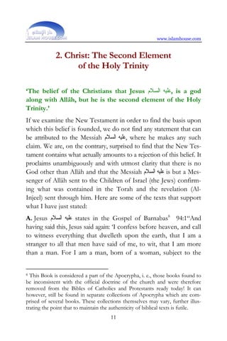 www.islamhouse.com


             2. Christ: The Second Element
                   of the Holy Trinity

‘The belief of the Christians that Jesus ‫ ,ﻋﻠﻴﻪ ﺍﻟﺴﻼﻡ‬is a god
along with Allâh, but he is the second element of the Holy
Trinity.’
If we examine the New Testament in order to find the basis upon
which this belief is founded, we do not find any statement that can
be attributed to the Messiah ‫ ,ﻋﻠﻴﻪ ﺍﻟﺴﻼﻡ‬where he makes any such
claim. We are, on the contrary, surprised to find that the New Tes-
tament contains what actually amounts to a rejection of this belief. It
proclaims unambiguously and with utmost clarity that there is no
God other than Allâh and that the Messiah ‫ ﻋﻠﻴﻪ ﺍﻟﺴﻼﻡ‬is but a Mes-
senger of Allâh sent to the Children of Israel (the Jews) confirm-
ing what was contained in the Torah and the revelation (Al-
Injeel) sent through him. Here are some of the texts that support
what I have just stated:
A. Jesus ‫ ﻋﻠﻴﻪ ﺍﻟﺴﻼﻡ‬states in the Gospel of Barnabas8 94:1“And
having said this, Jesus said again: ‘I confess before heaven, and call
to witness everything that dwelleth upon the earth, that I am a
stranger to all that men have said of me, to wit, that I am more
than a man. For I am a man, born of a woman, subject to the


8 This Book is considered a part of the Apocrypha, i. e., those books found to

be inconsistent with the official doctrine of the church and were therefore
removed from the Bibles of Catholics and Protestants ready today! It can
however, still be found in separate collections of Apocrypha which are com-
prised of several books. These collections themselves may vary, further illus-
trating the point that to maintain the authenticity of biblical texts is futile.
                                      11
 