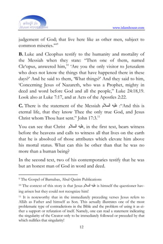 www.islamhouse.com


judgement of God; that live here like as other men, subject to
common miseries.’”9
B. Luke and Cleophus testify to the humanity and mortality of
the Messiah when they state: “Then one of them, named
Cle‘opus, answered him,10 ‘Are you the only visitor to Jerusalem
who does not know the things that have happened there in these
days?’ And he said to them, ‘What things?’ And they said to him,
‘Concerning Jesus of Nazareth, who was a Prophet, mighty in
deed and word before God and all the people,” Luke 24:18,19.
Look also at Luke 7:17, and at Acts of the Apostles 2:22.
C. There is the statement of the Messiah ‫“: ﻋﻠﻴﻪ ﺍﻟﺴﻼﻡ‬And this is
eternal life, that they know Thee the only true God, and Jesus
Christ whom Thou hast sent.” John 17:3.11
You can see that Christ ‫ ,ﻋﻠﻴﻪ ﺍﻟﺴﻼﻡ‬in the first text, bears witness
before the heavens and calls to witness all that lives on the earth
that he is absolved of those attributes which elevate him above
his mortal status. What can this be other than that he was no
more than a human being?
In the second text, two of his contemporaries testify that he was
but an honest man of God in word and deed.

9   The Gospel of Barnabas, Abul Qasim Publications
10 The context of this story is that Jesus ‫ ﻋﻠﻴﻪ ﺍﻟﺴﻼﻡ‬is himself the questioner hav-
ing arisen but they could not recognize him!
11 It is noteworthy that in the immediately preceding verses Jesus refers to

Allâh as Father and himself as Son. This actually illustrates one of the most
problematic type of contradictions in the Bible and the problem of using it as ei-
ther a support or refutation of itself. Namely, one can read a statement indicating
the singularity of the Creator only to be immediately followed or preceded by that
which nullifies that singularity!
                                        12
 