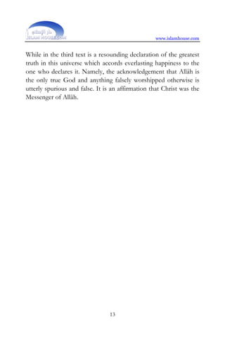 www.islamhouse.com


While in the third text is a resounding declaration of the greatest
truth in this universe which accords everlasting happiness to the
one who declares it. Namely, the acknowledgement that Allâh is
the only true God and anything falsely worshipped otherwise is
utterly spurious and false. It is an affirmation that Christ was the
Messenger of Allâh.




                                13
 