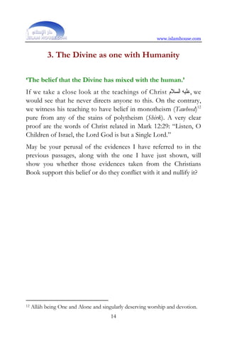 www.islamhouse.com


            3. The Divine as one with Humanity

‘The belief that the Divine has mixed with the human.’
If we take a close look at the teachings of Christ ‫ , ﻋﻠﻴﻪ ﺍﻟﺴﻼﻡ‬we
would see that he never directs anyone to this. On the contrary,
we witness his teaching to have belief in monotheism (Tawheed)12
pure from any of the stains of polytheism (Shirk). A very clear
proof are the words of Christ related in Mark 12:29: “Listen, O
Children of Israel, the Lord God is but a Single Lord.”
May be your perusal of the evidences I have referred to in the
previous passages, along with the one I have just shown, will
show you whether those evidences taken from the Christians
Book support this belief or do they conflict with it and nullify it?




12   Allâh being One and Alone and singularly deserving worship and devotion.
                                       14
 