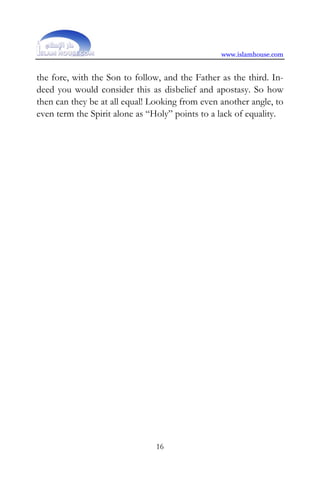 www.islamhouse.com


the fore, with the Son to follow, and the Father as the third. In-
deed you would consider this as disbelief and apostasy. So how
then can they be at all equal! Looking from even another angle, to
even term the Spirit alone as “Holy” points to a lack of equality.




                               16
 