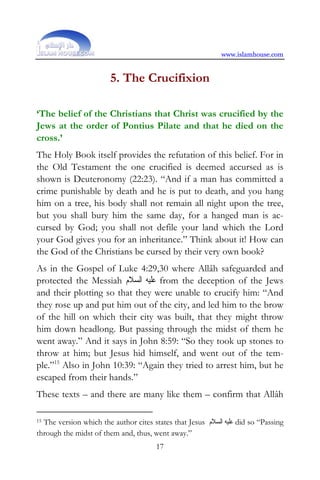 www.islamhouse.com


                        5. The Crucifixion

‘The belief of the Christians that Christ was crucified by the
Jews at the order of Pontius Pilate and that he died on the
cross.’
The Holy Book itself provides the refutation of this belief. For in
the Old Testament the one crucified is deemed accursed as is
shown is Deuteronomy (22:23). “And if a man has committed a
crime punishable by death and he is put to death, and you hang
him on a tree, his body shall not remain all night upon the tree,
but you shall bury him the same day, for a hanged man is ac-
cursed by God; you shall not defile your land which the Lord
your God gives you for an inheritance.” Think about it! How can
the God of the Christians be cursed by their very own book?
As in the Gospel of Luke 4:29,30 where Allâh safeguarded and
protected the Messiah ‫ ﻋﻠﻴﻪ ﺍﻟﺴﻼﻡ‬from the deception of the Jews
and their plotting so that they were unable to crucify him: “And
they rose up and put him out of the city, and led him to the brow
of the hill on which their city was built, that they might throw
him down headlong. But passing through the midst of them he
went away.” And it says in John 8:59: “So they took up stones to
throw at him; but Jesus hid himself, and went out of the tem-
ple.”15 Also in John 10:39: “Again they tried to arrest him, but he
escaped from their hands.”
These texts – and there are many like them – confirm that Allâh

15The version which the author cites states that Jesus ‫ ﻋﻠﻴﻪ ﺍﻟﺴﻼﻡ‬did so “Passing
through the midst of them and, thus, went away.”
                                       17
 