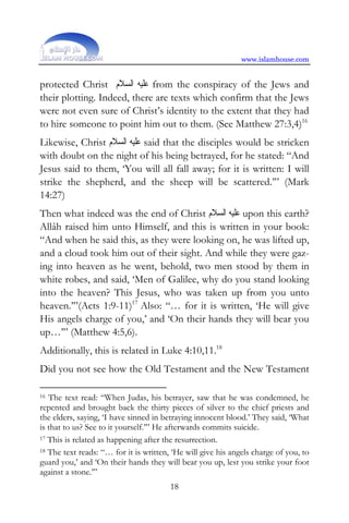 www.islamhouse.com


protected Christ ‫ ﻋﻠﻴﻪ ﺍﻟﺴﻼﻡ‬from the conspiracy of the Jews and
their plotting. Indeed, there are texts which confirm that the Jews
were not even sure of Christ’s identity to the extent that they had
to hire someone to point him out to them. (See Matthew 27:3,4)16
Likewise, Christ ‫ ﻋﻠﻴﻪ ﺍﻟﺴﻼﻡ‬said that the disciples would be stricken
with doubt on the night of his being betrayed, for he stated: “And
Jesus said to them, ‘You will all fall away; for it is written: I will
strike the shepherd, and the sheep will be scattered.’” (Mark
14:27)
Then what indeed was the end of Christ ‫ ﻋﻠﻴﻪ ﺍﻟﺴﻼﻡ‬upon this earth?
Allâh raised him unto Himself, and this is written in your book:
“And when he said this, as they were looking on, he was lifted up,
and a cloud took him out of their sight. And while they were gaz-
ing into heaven as he went, behold, two men stood by them in
white robes, and said, ‘Men of Galilee, why do you stand looking
into the heaven? This Jesus, who was taken up from you unto
heaven.’”(Acts 1:9-11)17 Also: “… for it is written, ‘He will give
His angels charge of you,’ and ‘On their hands they will bear you
up…’” (Matthew 4:5,6).
Additionally, this is related in Luke 4:10,11.18
Did you not see how the Old Testament and the New Testament

16 The text read: “When Judas, his betrayer, saw that he was condemned, he
repented and brought back the thirty pieces of silver to the chief priests and
the elders, saying, ‘I have sinned in betraying innocent blood.’ They said, ‘What
is that to us? See to it yourself.’” He afterwards commits suicide.
17 This is related as happening after the resurrection.

18 The text reads: “… for it is written, ‘He will give his angels charge of you, to

guard you,’ and ‘On their hands they will bear you up, lest you strike your foot
against a stone.’”
                                        18
 