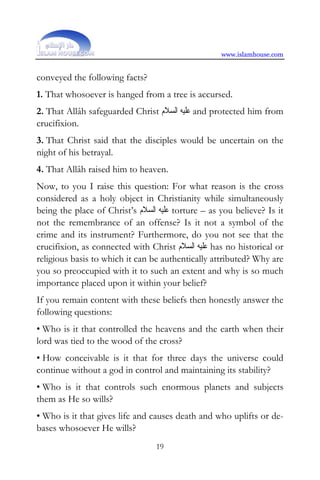 www.islamhouse.com


conveyed the following facts?
1. That whosoever is hanged from a tree is accursed.
2. That Allâh safeguarded Christ ‫ ﻋﻠﻴﻪ ﺍﻟﺴﻼﻡ‬and protected him from
crucifixion.
3. That Christ said that the disciples would be uncertain on the
night of his betrayal.
4. That Allâh raised him to heaven.
Now, to you I raise this question: For what reason is the cross
considered as a holy object in Christianity while simultaneously
being the place of Christ’s ‫ ﻋﻠﻴﻪ ﺍﻟﺴﻼﻡ‬torture – as you believe? Is it
not the remembrance of an offense? Is it not a symbol of the
crime and its instrument? Furthermore, do you not see that the
crucifixion, as connected with Christ ‫ ﻋﻠﻴﻪ ﺍﻟﺴﻼﻡ‬has no historical or
religious basis to which it can be authentically attributed? Why are
you so preoccupied with it to such an extent and why is so much
importance placed upon it within your belief?
If you remain content with these beliefs then honestly answer the
following questions:
• Who is it that controlled the heavens and the earth when their
lord was tied to the wood of the cross?
• How conceivable is it that for three days the universe could
continue without a god in control and maintaining its stability?
• Who is it that controls such enormous planets and subjects
them as He so wills?
• Who is it that gives life and causes death and who uplifts or de-
bases whosoever He wills?
                                 19
 