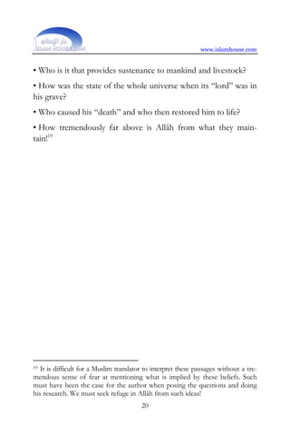 www.islamhouse.com


• Who is it that provides sustenance to mankind and livestock?
• How was the state of the whole universe when its “lord” was in
his grave?
• Who caused his “death” and who then restored him to life?
• How tremendously far above is Allâh from what they main-
tain!19




19 It is difficult for a Muslim translator to interpret these passages without a tre-
mendous sense of fear at mentioning what is implied by these beliefs. Such
must have been the case for the author when posing the questions and doing
his research. We must seek refuge in Allâh from such ideas!
                                         20
 
