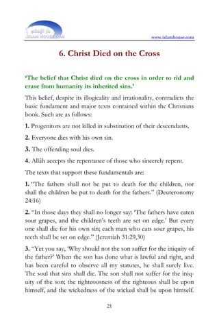 www.islamhouse.com


              6. Christ Died on the Cross

‘The belief that Christ died on the cross in order to rid and
erase from humanity its inherited sins.’
This belief, despite its illogicality and irrationality, contradicts the
basic fundament and major texts contained within the Christians
book. Such are as follows:
1. Progenitors are not killed in substitution of their descendants.
2. Everyone dies with his own sin.
3. The offending soul dies.
4. Allâh accepts the repentance of those who sincerely repent.
The texts that support these fundamentals are:
1. “The fathers shall not be put to death for the children, nor
shall the children be put to death for the fathers.” (Deuteronomy
24:16)
2. “In those days they shall no longer say: ‘The fathers have eaten
sour grapes, and the children’s teeth are set on edge.’ But every
one shall die for his own sin; each man who eats sour grapes, his
teeth shall be set on edge.” (Jeremiah 31:29,30)
3. “Yet you say, ‘Why should not the son suffer for the iniquity of
the father?’ When the son has done what is lawful and right, and
has been careful to observe all my statutes, he shall surely live.
The soul that sins shall die. The son shall not suffer for the iniq-
uity of the son; the righteousness of the righteous shall be upon
himself, and the wickedness of the wicked shall be upon himself.

                                  21
 