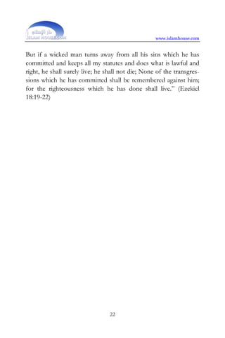 www.islamhouse.com


But if a wicked man turns away from all his sins which he has
committed and keeps all my statutes and does what is lawful and
right, he shall surely live; he shall not die; None of the transgres-
sions which he has committed shall be remembered against him;
for the righteousness which he has done shall live.” (Ezekiel
18:19-22)




                                 22
 