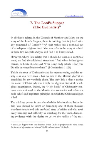 www.islamhouse.com


                    7. The Lord’s Supper
                      (The Eucharist)20

In all that is related in the Gospels of Matthew and Mark on the
story of the Lord’s Supper, there is nothing that is joined with
any command of Christ‫ ﻋﻠﻴﻪ ﺍﻟﺴﻼﻡ‬that makes this a continual act
of worship or religious ritual. You can refer to the story as related
in these two Gospels and you will find it as I have stated.
However, where Paul relates that it should be taken as a continual
ritual, we find the additional statement: “And when he had given
thanks, he broke it, and said, ‘This is my body which is for you.
Do this in remembrance of me.’” (I Corinthians 11:24)
This is the root of Christianity and its present reality, and this re-
ality – as you have seen – has no link to the Messiah ‫ ﻋﻠﻴﻪ ﺍﻟﺴﻼﻡ‬as
established by any verifiable chain. The only link is that it carries
the name of Christ, whereas it fails the slightest historical or reli-
gious investigation. Indeed, the “Holy Book” of Christianity con-
tains texts attributed to the Messiah that contradict and refute the
basic beliefs and important principles on which the Christian religion
is laid.
The thinking person is one who disdains falsehood and hates de-
ceit. You should be intent on becoming one of those thinkers
who have renounced this profound state of affairs and who took
every hardship and difficulty in searching for the truth, demand-
ing evidence with the desire to get to the reality of the mat-

20The Last Supper with the disciples when Christ is purported to have stated
the famous injunction to drink of his blood and eat of his flesh.
                                    23
 