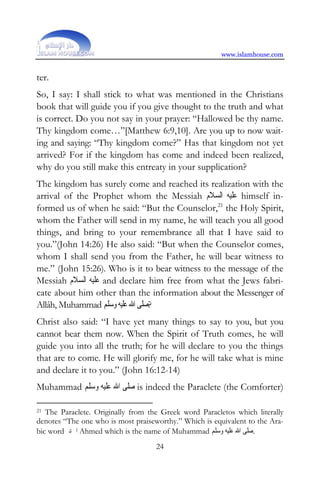 www.islamhouse.com


ter.
So, I say: I shall stick to what was mentioned in the Christians
book that will guide you if you give thought to the truth and what
is correct. Do you not say in your prayer: “Hallowed be thy name.
Thy kingdom come…”[Matthew 6:9,10]. Are you up to now wait-
ing and saying: “Thy kingdom come?” Has that kingdom not yet
arrived? For if the kingdom has come and indeed been realized,
why do you still make this entreaty in your supplication?
The kingdom has surely come and reached its realization with the
arrival of the Prophet whom the Messiah ‫ ﻋﻠﻴﻪ ﺍﻟﺴﻼﻡ‬himself in-
formed us of when he said: “But the Counselor,21 the Holy Spirit,
whom the Father will send in my name, he will teach you all good
things, and bring to your remembrance all that I have said to
you.”(John 14:26) He also said: “But when the Counselor comes,
whom I shall send you from the Father, he will bear witness to
me.” (John 15:26). Who is it to bear witness to the message of the
Messiah ‫ ﻋﻠﻴﻪ ﺍﻟﺴﻼﻡ‬and declare him free from what the Jews fabri-
cate about him other than the information about the Messenger of
Allâh, Muhammad ‫?ﺻﻠﻰ ﺍﷲ ﻋﻠﻴﻪ ﻭﺳﻠﻢ‬
Christ also said: “I have yet many things to say to you, but you
cannot bear them now. When the Spirit of Truth comes, he will
guide you into all the truth; for he will declare to you the things
that are to come. He will glorify me, for he will take what is mine
and declare it to you.” (John 16:12-14)
Muhammad ‫ ﺻﻠﻰ ﺍﷲ ﻋﻠﻴﻪ ﻭﺳﻠﻢ‬is indeed the Paraclete (the Comforter)

21 The Paraclete. Originally from the Greek word Paracletos which literally
denotes “The one who is most praiseworthy.” Which is equivalent to the Ara-
bic word ‫ ﺍﲪﺪ‬Ahmed which is the name of Muhammad ‫.ﺻﻠﻰ ﺍﷲ ﻋﻠﻴﻪ ﻭﺳﻠﻢ‬
                                    24
 