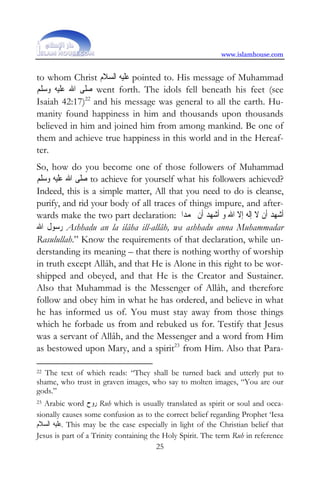 www.islamhouse.com


to whom Christ ‫ ﻋﻠﻴﻪ ﺍﻟﺴﻼﻡ‬pointed to. His message of Muhammad
‫ ﺻﻠﻰ ﺍﷲ ﻋﻠﻴﻪ ﻭﺳﻠﻢ‬went forth. The idols fell beneath his feet (see
Isaiah 42:17)22 and his message was general to all the earth. Hu-
manity found happiness in him and thousands upon thousands
believed in him and joined him from among mankind. Be one of
them and achieve true happiness in this world and in the Hereaf-
ter.
So, how do you become one of those followers of Muhammad
‫ ﺻﻠﻰ ﺍﷲ ﻋﻠﻴﻪ ﻭﺳﻠﻢ‬to achieve for yourself what his followers achieved?
Indeed, this is a simple matter, All that you need to do is cleanse,
purify, and rid your body of all traces of things impure, and after-
wards make the two part declaration: ‫ﺃﺷﻬﺪ ﺃﻥ ﻻ ﺇﻟﻪ ﺇﻻ ﺍﷲ ﻭ ﺃﺷﻬﺪ ﺃﻥ ﳏﻤﺪﺍ‬
‫ ﺭﺳﻮﻝ ﺍﷲ‬Ashhadu an la ilâha ill-allâh, wa ashhadu anna Muhammadar
Rasulullah.” Know the requirements of that declaration, while un-
derstanding its meaning – that there is nothing worthy of worship
in truth except Allâh, and that He is Alone in this right to be wor-
shipped and obeyed, and that He is the Creator and Sustainer.
Also that Muhammad is the Messenger of Allâh, and therefore
follow and obey him in what he has ordered, and believe in what
he has informed us of. You must stay away from those things
which he forbade us from and rebuked us for. Testify that Jesus
was a servant of Allâh, and the Messenger and a word from Him
as bestowed upon Mary, and a spirit23 from Him. Also that Para-

22The text of which reads: “They shall be turned back and utterly put to
shame, who trust in graven images, who say to molten images, “You are our
gods.”
23 Arabic word ‫ ﺭﻭﺡ‬Ruh which is usually translated as spirit or soul and occa-
sionally causes some confusion as to the correct belief regarding Prophet ‘Iesa
‫ .ﻋﻠﻴﻪ ﺍﻟﺴﻼﻡ‬This may be the case especially in light of the Christian belief that
Jesus is part of a Trinity containing the Holy Spirit. The term Ruh in reference
                                        25
 