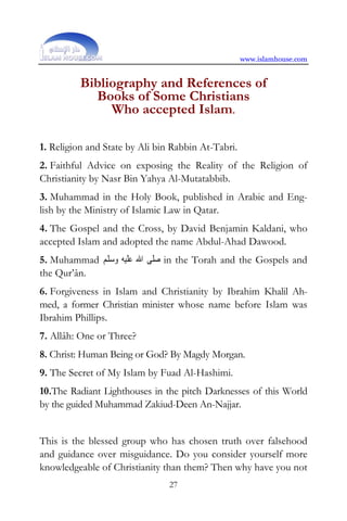 www.islamhouse.com


          Bibliography and References of
            Books of Some Christians
               Who accepted Islam.

1. Religion and State by Ali bin Rabbin At-Tabri.
2. Faithful Advice on exposing the Reality of the Religion of
Christianity by Nasr Bin Yahya Al-Mutatabbib.
3. Muhammad in the Holy Book, published in Arabic and Eng-
lish by the Ministry of Islamic Law in Qatar.
4. The Gospel and the Cross, by David Benjamin Kaldani, who
accepted Islam and adopted the name Abdul-Ahad Dawood.
5. Muhammad ‫ ﺻﻠﻰ ﺍﷲ ﻋﻠﻴﻪ ﻭﺳﻠﻢ‬in the Torah and the Gospels and
the Qur’ân.
6. Forgiveness in Islam and Christianity by Ibrahim Khalil Ah-
med, a former Christian minister whose name before Islam was
Ibrahim Phillips.
7. Allâh: One or Three?
8. Christ: Human Being or God? By Magdy Morgan.
9. The Secret of My Islam by Fuad Al-Hashimi.
10.The Radiant Lighthouses in the pitch Darknesses of this World
by the guided Muhammad Zakiud-Deen An-Najjar.


This is the blessed group who has chosen truth over falsehood
and guidance over misguidance. Do you consider yourself more
knowledgeable of Christianity than them? Then why have you not
                                27
 