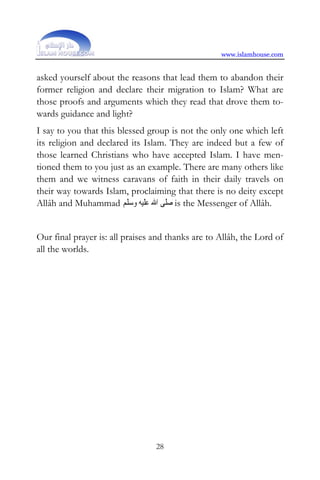 www.islamhouse.com


asked yourself about the reasons that lead them to abandon their
former religion and declare their migration to Islam? What are
those proofs and arguments which they read that drove them to-
wards guidance and light?
I say to you that this blessed group is not the only one which left
its religion and declared its Islam. They are indeed but a few of
those learned Christians who have accepted Islam. I have men-
tioned them to you just as an example. There are many others like
them and we witness caravans of faith in their daily travels on
their way towards Islam, proclaiming that there is no deity except
Allâh and Muhammad ‫ ﺻﻠﻰ ﺍﷲ ﻋﻠﻴﻪ ﻭﺳﻠﻢ‬is the Messenger of Allâh.


Our final prayer is: all praises and thanks are to Allâh, the Lord of
all the worlds.




                                 28
 