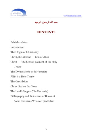 www.islamhouse.com


                          ‫ﺑﺴﻢ ﺍﷲ ﺍﻟﺮﺣﻤﻦ ﺍﻟﺮﺣﻴﻢ‬


                           CONTENTS


Publishers Note
Introduction
The Origin of Christianity
Christ, the Messiah — Son of Allâh
Christ — The Second Element of the Holy
   Trinity
The Divine as one with Humanity
Allâh is a Holy Trinity
The Crucifixion
Christ died on the Cross
The Lord’s Supper (The Eucharist)
Bibliography and References of Books of
   Some Christians Who accepted Islam




                                   3
 