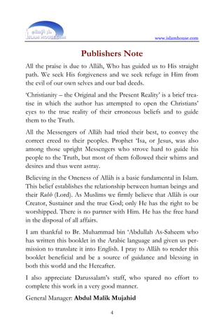 www.islamhouse.com


                      Publishers Note
All the praise is due to Allâh, Who has guided us to His straight
path. We seek His forgiveness and we seek refuge in Him from
the evil of our own selves and our bad deeds.
‘Christianity – the Original and the Present Reality’ is a brief trea-
tise in which the author has attempted to open the Christians’
eyes to the true reality of their erroneous beliefs and to guide
them to the Truth.
All the Messengers of Allâh had tried their best, to convey the
correct creed to their peoples. Prophet ‘Isa, or Jesus, was also
among those upright Messengers who strove hard to guide his
people to the Truth, but most of them followed their whims and
desires and thus went astray.
Believing in the Oneness of Allâh is a basic fundamental in Islam.
This belief establishes the relationship between human beings and
their Rubb (Lord). As Muslims we firmly believe that Allâh is our
Creator, Sustainer and the true God; only He has the right to be
worshipped. There is no partner with Him. He has the free hand
in the disposal of all affairs.
I am thankful to Br. Muhammad bin ‘Abdullah As-Saheem who
has written this booklet in the Arabic language and given us per-
mission to translate it into English. I pray to Allâh to render this
booklet beneficial and be a source of guidance and blessing in
both this world and the Hereafter.
I also appreciate Darussalam’s staff, who spared no effort to
complete this work in a very good manner.
General Manager: Abdul Malik Mujahid

                                  4
 