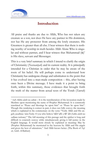 www.islamhouse.com


                                Introduction

All praise and thanks are due to Allâh, Who has not taken any
creature as a son, nor does He have any partner in His dominion,
nor has He any protector from among the lowly creatures. His
Greatness is greater than all else. I bear witness that there is noth-
ing worthy of worship in truth besides Allâh Alone Who is singu-
lar and without partner, and I bear witness that Muhammad ()1
is His slave, servant and Messenger.
This is a very brief summary in which I intend to clarify the origin
of Christianity (Nasraaniyah) and its current reality. It is principally
intended for a Christian in order that he may be aware of the
roots of his belief. He will perhaps come to understand how
Christianity has undergone change and substitution to the point that
it has evolved into a man-made composition – this, after having
once been a Divine message. I have made it a point to bring
forth, within this summary, those evidences that brought forth
the truth of the matter from actual texts of the Torah (Tawrah)

1 Sall-Allâhu alaihi wa sallam – It is the transliteration of the invocation made by

Muslims upon mentioning the name of Prophet Muhammad. It is commonly
translated as “Peace and blessings be upon him” or “Peace be upon him”.
Though this rendering is correct in part, it does not fully convey the meaning
which is explained in the commentary on the verse “Verily Allâh and His an-
gels yusalloona ‘alan-Nabiy. O you who believe ‫( ﺻﻠﻮﺍ ﻋﻠﻴﻪ ﻭ ﺳﻠﻤﻮﺍ ﺗﺴﻠﻴﻤﺎ‬Salloo alaihi wa
sallimoo tasleema).” The full meaning of this passage and the epithet is long and
difficult to concisely convey while simultaneously giving it full justice in the
English language. It would more closely be explained as meaning: May he
(Prophet Muhammad) be mentioned in the heavens by Allâh and His angels
and given the best of salutations.” And Allâh knows better. (The Book of Taf-
sir, Sahih Al-Bukhari)
                                           5
 