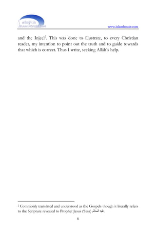 www.islamhouse.com


and the Injeel2. This was done to illustrate, to every Christian
reader, my intention to point out the truth and to guide towards
that which is correct. Thus I write, seeking Allâh’s help.




2 Commonly translated and understood as the Gospels though it literally refers
to the Scripture revealed to Prophet Jesus (‘Iesa) ‫.ﻋﻠﻴﻪ ﺍﻟﺴﻼﻡ‬
                                      6
 