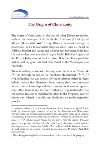 www.islamhouse.com


                The Origin of Christianity

The origin of Christianity is like that of other Divine revelations
such as the messages of Noah (Nuh), Abraham (Ibrahim) and
Moses (Musa) ‫ 3.ﻋﻠﻴﻬﻢ ﺍﻟﺴﻼﻡ‬Every Divinely revealed message is
unanimous in its fundamental religious creed such as: Belief in
Allâh as Singular and Alone and without any associate; Belief that
He was neither born nor does He give birth4, Belief in Angels and
the Day of Judgement in the Hereafter; Belief in Divine predesti-
nation, and the good and bad of it; Belief in the Messengers and
Prophets.
There is nothing in recorded history, since the time of Adam ‫ﻋﻠﻴﻪ‬
‫ ﺍﻟﺴﻼﻡ‬up through the last of the Prophets, Muhammad ‫ﺻﻠﻰ ﺍﷲ ﻋﻠﻴﻪ‬
‫ ,ﻭﺳﻠﻢ‬indicating that any known Divine revelation differs in these
beliefs. Indeed, the differences found among them are connected
to the forms of worship and their various conditions or appear-
ance. Also, those things that were forbidden or permitted differed
for various reasons as legislated by Allâh to the Prophets, each of
whom was ordered to explain and clarify the law to the respective
peoples.

3 Alaihimus Salaam - It is the transliteration of the invocation (plural form)

made by Muslims upon mention of any of the Prophets and Messengers.
Though similar in wording and meaning to the invocation made upon Prophet
Muhammad, it can more simply be understood as “Peace be upon them” [sin-
gular ‫ ﻋﻠﻴﻪ ﺍﻟﺴﻼﻡ‬Alaihis salaam “Peace be on him”]. Also the name As-Salaam
(peace) is a perfect attribute of Allâh which may therefore render another
meaning to the invocation that “Allâh - Who is Peace and the Grantor of secu-
rity and peace to His creation - be with the Messenger or Prophet.” And Allâh
knows better.
4 There being nothing before Him nor does He have any need for progeny.

                                      7
 