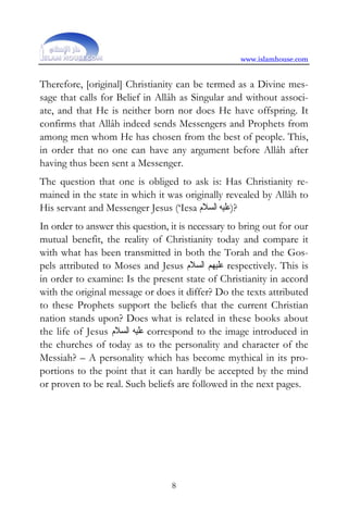 www.islamhouse.com


Therefore, [original] Christianity can be termed as a Divine mes-
sage that calls for Belief in Allâh as Singular and without associ-
ate, and that He is neither born nor does He have offspring. It
confirms that Allâh indeed sends Messengers and Prophets from
among men whom He has chosen from the best of people. This,
in order that no one can have any argument before Allâh after
having thus been sent a Messenger.
The question that one is obliged to ask is: Has Christianity re-
mained in the state in which it was originally revealed by Allâh to
His servant and Messenger Jesus (‘Iesa ‫?)ﻋﻠﻴﻪ ﺍﻟﺴﻼﻡ‬
In order to answer this question, it is necessary to bring out for our
mutual benefit, the reality of Christianity today and compare it
with what has been transmitted in both the Torah and the Gos-
pels attributed to Moses and Jesus ‫ ﻋﻠﻴﻬﻢ ﺍﻟﺴﻼﻡ‬respectively. This is
in order to examine: Is the present state of Christianity in accord
with the original message or does it differ? Do the texts attributed
to these Prophets support the beliefs that the current Christian
nation stands upon? Does what is related in these books about
the life of Jesus ‫ ﻋﻠﻴﻪ ﺍﻟﺴﻼﻡ‬correspond to the image introduced in
the churches of today as to the personality and character of the
Messiah? – A personality which has become mythical in its pro-
portions to the point that it can hardly be accepted by the mind
or proven to be real. Such beliefs are followed in the next pages.




                                  8
 