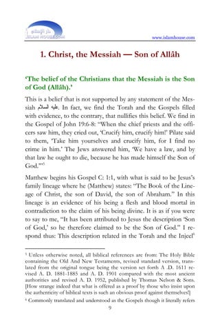 www.islamhouse.com



       1. Christ, the Messiah — Son of Allâh

‘The belief of the Christians that the Messiah is the Son
of God (Allâh).’
This is a belief that is not supported by any statement of the Mes-
siah ‫ .ﻋﻠﻴﻪ ﺍﻟﺴﻼﻡ‬In fact, we find the Torah and the Gospels filled
with evidence, to the contrary, that nullifies this belief. We find in
the Gospel of John 19:6-8: “When the chief priests and the offi-
cers saw him, they cried out, ‘Crucify him, crucify him!’ Pilate said
to them, ‘Take him yourselves and crucify him, for I find no
crime in him.’ The Jews answered him, ‘We have a law, and by
that law he ought to die, because he has made himself the Son of
God.’”5
Matthew begins his Gospel C: 1:1, with what is said to be Jesus’s
family lineage where he (Matthew) states: “The Book of the Line-
age of Christ, the son of David, the son of Abraham.” In this
lineage is an evidence of his being a flesh and blood mortal in
contradiction to the claim of his being divine. It is as if you were
to say to me, “It has been attributed to Jesus the description ‘Son
of God,’ so he therefore claimed to be the Son of God.” I re-
spond thus: This description related in the Torah and the Injeel6

5 Unless otherwise noted, all biblical references are from: The Holy Bible
containing the Old And New Testaments, revised standard version, trans-
lated from the original tongue being the version set forth A .D. 1611 re-
vised A. D. 1881-1885 and A. D. 1901 compared with the most ancient
authorities and revised A. D. 1952, published by Thomas Nelson  Sons.
[How strange indeed that what is offered as a proof by those who insist upon
the authenticity of biblical texts is such an obvious proof against themselves!]
6 Commonly translated and understood as the Gospels though it literally refers

                                          9
 
