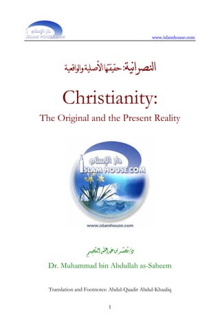 www.islamhouse.com




        ‫ﻴﺔ: ﺣﻘﻴﻘﺘﻬﺎﺍﻷﺻﻠﻴﺔ ﻭﺍﻟﻮﺍﻗﻌﻴﺔ‬‫ﺍﻟﻨﺼﺮﺍ‬

       Christianity:
The Original and the Present Reality




                         ‫ﱠ‬      َ       ‫ُ ﱠ‬
                  ‫ﺩ/ﻣﺤﻤــﺪ ﺑﻦ ﻋﺒﺪﺍﷲ ﺍﻟﺴﺤﻴـــﻢ‬
                       ِ
  Dr. Muhammad bin Abdullah as-Saheem


  Translation and Footnotes: Abdul-Qaadir Abdul-Khaaliq


                              1
 