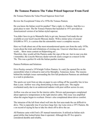 De Tomaso Pantera The Value Priced Supercar From Ford
De Tomaso Pantera the Value Priced Supercar from Ford
Review the Exceptional Value of a 1970s De Tomaso Pantera
Do you know the Italian word for panther? That s right, it s Pantera. And this is a
great place to start. The De Tomaso Pantera that launched in 1971 provided an
Americanized version of an Italian styled supercar.
You didn t have to go to Maranello Italy to get one, because Ford made the car
available at your local Lincoln Mercury dealer. With a sticker price of around
$10,000 in 1971, it s curious that the automobile wasn t a complete success.
Here we ll talk about one of the most misunderstood sports cars from the early 1970s.
Learn about the trials and tribulations of owning one. Uncover what these cars are
worth ... Show more content on Helpwriting.net ...
Therefore, they would sell the Pantera under the sign of the cat. Just in case you don
t remember, the Lincoln Mercury dealer network used a cougar as a mascot in the
70s. This was a perfect fit with the Italian panther moniker.
Pantera Problems and Solutions
Elvis Presley owned a 1974 bright Yellow Pantera. It s said, [he opened fire on the
automobile] when it refused to start at his Memphis, Tennessee, home. The reasons
behind the multiple issues surrounding the first full production Panteras are attributed
to a rush to production.
The sports car went from an idea on paper to cars rolling off the assembly line in less
than a year. Airflow was a big shortcoming in these sports cars. The engine
overheated easily due to an undersized radiator with poor airflow across its core.
Airflow was also an issue for the interior cabin. Drivers and passengers complained
about oppressive temperatures in the tight interior cabin. This issue was amplified
when the engine began to overheat. Owner s also complained about driver comfort.
The intrusion of the left front wheel well into the foot area made the car difficult to
drive. This is especially true if you have large feet. Jay Leno owns a 1971 Pantera. He
s on record of saying he has to take his shoes off to drive the car.
All Panteras came with Ford s ZF manual transmission. It utilized an Italian style
gated shifter that looked better than it operated. Although the ZF five speed is
considered durable and reliable,
 