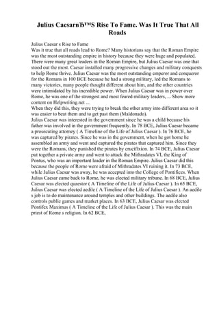 Julius CaesarвЂ™S Rise To Fame. Was It True That All
Roads
Julius Caesar s Rise to Fame
Was it true that all roads lead to Rome? Many historians say that the Roman Empire
was the most outstanding empire in history because they were huge and populated.
There were many great leaders in the Roman Empire, but Julius Caesar was one that
stood out the most. Caesar installed many progressive changes and military conquests
to help Rome thrive. Julius Caesar was the most outstanding emperor and conqueror
for the Romans in 100 BCE because he had a strong military, led the Romans to
many victories, many people thought different about him, and the other countries
were intimidated by his incredible power. When Julius Caesar was in power over
Rome, he was one of the strongest and most feared military leaders, ... Show more
content on Helpwriting.net ...
When they did this, they were trying to break the other army into different area so it
was easier to beat them and to get past them (Maldonado).
Julius Caesar was interested in the government since he was a child because his
father was involved in the government frequently. In 78 BCE, Julius Caesar became
a prosecuting attorney ( A Timeline of the Life of Julius Caesar ). In 76 BCE, he
was captured by pirates. Since he was in the government, when he got home he
assembled an army and went and captured the pirates that captured him. Since they
were the Romans, they punished the pirates by crucifixion. In 74 BCE, Julius Caesar
put together a private army and went to attack the Mithradates VI, the King of
Pontus, who was an important leader in the Roman Empire. Julius Caesar did this
because the people of Rome were afraid of Mithradates VI ruining it. In 73 BCE,
while Julius Caesar was away, he was accepted into the College of Pontifices. When
Julius Caesar came back to Rome, he was elected military tribune. In 68 BCE, Julius
Caesar was elected quaestor ( A Timeline of the Life of Julius Caesar ). In 65 BCE,
Julius Caesar was elected aedile ( A Timeline of the Life of Julius Caesar ). An aedile
s job is to do maintenance around temples and other buildings. The aedile also
controls public games and market places. In 63 BCE, Julius Caesar was elected
Pontifex Maximus ( A Timeline of the Life of Julius Caesar ). This was the main
priest of Rome s religion. In 62 BCE,
 