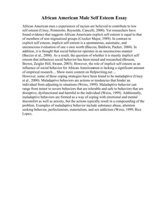 African American Male Self Esteem Essay
African American men s experiences of racism are believed to contribute to low
self esteem (Utsey, Ponterotto, Reynolds, Cancelli, 2000). Yet researchers have
found evidence that suggests African Americans explicit self esteem is equal to that
of members of non stigmatized groups (Crocker Major, 1989). In contrast to
explicit self esteem, implicit self esteem is a spontaneous, automatic, and
unconscious evaluation of one s own worth (Baccus, Baldwin, Packer, 2004). In
addition, it is thought that social behavior operates in an unconscious manner
(Baccus et al., 2004). As a result, the question of whether it is mainly implicit self
esteem that influences social behavior has been raised and researched (Bosson,
Brown, Zeigler Hill, Swann, 2003). However, the role of implicit self esteem as an
influence of social behavior for African Americanmen is lacking a significant amount
of empirical research.... Show more content on Helpwriting.net ...
However, some of these coping strategies have been found to be maladaptive (Utsey
et al., 2000). Maladaptive behaviors are actions or tendencies that hinder an
individual from adjusting to situations (Weiss, 1999). Maladaptive behavior can
range from minor to severe behaviors that are tolerable and safe to behaviors that are
disruptive, dysfunctional and harmful to the individual (Weiss, 1999). Additionally,
maladaptive behaviors are formed as a way of coping with emotional and mental
discomfort as well as anxiety, but the actions typically result in a compounding of the
problem. Examples of maladaptive behavior include substance abuse, attention
seeking behavior, perfectionism, materialism, and sex addiction (Weiss, 1999; Rice
Lopez,
 