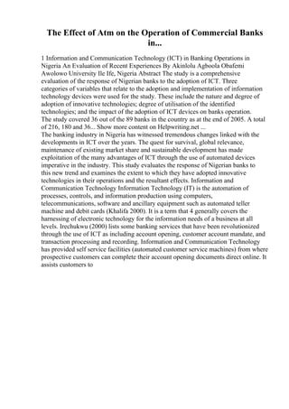 The Effect of Atm on the Operation of Commercial Banks
in...
1 Information and Communication Technology (ICT) in Banking Operations in
Nigeria An Evaluation of Recent Experiences By Akinlolu Agboola Obafemi
Awolowo University Ile Ife, Nigeria Abstract The study is a comprehensive
evaluation of the response of Nigerian banks to the adoption of ICT. Three
categories of variables that relate to the adoption and implementation of information
technology devices were used for the study. These include the nature and degree of
adoption of innovative technologies; degree of utilisation of the identified
technologies; and the impact of the adoption of ICT devices on banks operation.
The study covered 36 out of the 89 banks in the country as at the end of 2005. A total
of 216, 180 and 36... Show more content on Helpwriting.net ...
The banking industry in Nigeria has witnessed tremendous changes linked with the
developments in ICT over the years. The quest for survival, global relevance,
maintenance of existing market share and sustainable development has made
exploitation of the many advantages of ICT through the use of automated devices
imperative in the industry. This study evaluates the response of Nigerian banks to
this new trend and examines the extent to which they have adopted innovative
technologies in their operations and the resultant effects. Information and
Communication Technology Information Technology (IT) is the automation of
processes, controls, and information production using computers,
telecommunications, software and ancillary equipment such as automated teller
machine and debit cards (Khalifa 2000). It is a term that 4 generally covers the
harnessing of electronic technology for the information needs of a business at all
levels. Irechukwu (2000) lists some banking services that have been revolutionized
through the use of ICT as including account opening, customer account mandate, and
transaction processing and recording. Information and Communication Technology
has provided self service facilities (automated customer service machines) from where
prospective customers can complete their account opening documents direct online. It
assists customers to
 