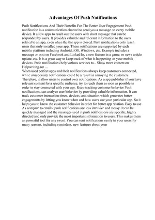 Advantages Of Push Notifications
Push Notifications And Their Benefits For The Better User Engagement Push
notification is a communication channel to send you a message on every mobile
device. It allow apps to reach out the users with short message that can be
responded by users. It provides valuable and relevant information to the users
related to an app, even when the the app is closed. Push notifications only reach
users that only installed your app. These notifications are supported by each
mobile platform including Android, iOS, Windows, etc. Example includes a
message or post on Facebook and Linked In, a new feature in a game, or news article
update, etc. It is a great way to keep track of what is happening on your mobile
devices. Push notifications help various services to... Show more content on
Helpwriting.net ...
When used perfect apps and their notifications always keep customers connected,
while unnecessary notifications could be a result in annoying the customers.
Therefore, it allow users to control over notifications. As a app publisher if you have
relevant content for a specific audience, try to reach them as soon as possible in
order to stay connected with your app. Keep tracking customer behavior Push
notifications, can analyze user behavior by providing valuable information. It can
track customer interaction times, devices, and situation which generates better
engagements by letting you know when and how users use your particular app. So it
helps you to know the customer behavior in order for better app relation. Easy to use
As compare to emails, push notifications are less intrusive and messy. It can be
quickly managed and the messages used in push notifications are specific, highly
directed and only provide the most important information to users. This makes them
an powerful tool for any event. You can sent notifications easily to your users for
many reasons, including reminders, new features about your
 