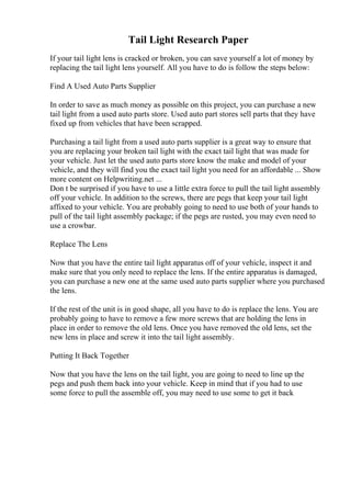 Tail Light Research Paper
If your tail light lens is cracked or broken, you can save yourself a lot of money by
replacing the tail light lens yourself. All you have to do is follow the steps below:
Find A Used Auto Parts Supplier
In order to save as much money as possible on this project, you can purchase a new
tail light from a used auto parts store. Used auto part stores sell parts that they have
fixed up from vehicles that have been scrapped.
Purchasing a tail light from a used auto parts supplier is a great way to ensure that
you are replacing your broken tail light with the exact tail light that was made for
your vehicle. Just let the used auto parts store know the make and model of your
vehicle, and they will find you the exact tail light you need for an affordable ... Show
more content on Helpwriting.net ...
Don t be surprised if you have to use a little extra force to pull the tail light assembly
off your vehicle. In addition to the screws, there are pegs that keep your tail light
affixed to your vehicle. You are probably going to need to use both of your hands to
pull of the tail light assembly package; if the pegs are rusted, you may even need to
use a crowbar.
Replace The Lens
Now that you have the entire tail light apparatus off of your vehicle, inspect it and
make sure that you only need to replace the lens. If the entire apparatus is damaged,
you can purchase a new one at the same used auto parts supplier where you purchased
the lens.
If the rest of the unit is in good shape, all you have to do is replace the lens. You are
probably going to have to remove a few more screws that are holding the lens in
place in order to remove the old lens. Once you have removed the old lens, set the
new lens in place and screw it into the tail light assembly.
Putting It Back Together
Now that you have the lens on the tail light, you are going to need to line up the
pegs and push them back into your vehicle. Keep in mind that if you had to use
some force to pull the assemble off, you may need to use some to get it back
 