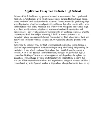 Application Essay To Graduate High School
In June of 2015, I achieved my greatest personal achievement to date; I graduated
high school. Graduations are a rite of passage in our culture. Hallmark even has an
entire section of cards dedicated to the occasion. For me personally, graduating high
school ignited an orb of hope and positivity within me that allows me to reflect upon
the numerous years of my education as a journey with both peaks and valleys. High
schoolwas a valley that required me to attain new levels of determination and
perseverance. I can vividly remember running up to my guidance counselor after the
ceremony to thank her and just repeating, I did it! in a state of euphoria or
incredulity at my own accomplishment. For most of my high school career I did not
believe that I would live to see the class of 2015 graduate let alone graduate with
them.
Following the sense of pride my high school graduation instilled in me, I made a
decision to go to college with purpose and began truly envisioning and planning for
my future. It was after I graduated high school that I decided upon becoming a
teacher. A lot of this decision stemmed from my thoughts on graduation night. I
remember thinking of the teachers who supported and shaped me throughout my
education. I remembered my third grade teacher who once told me in secret that I
was one of her most talented students and helped me to recognize my own abilities. I
remembered my strict Spanish teacher in high school who pushed me to focus on my
 