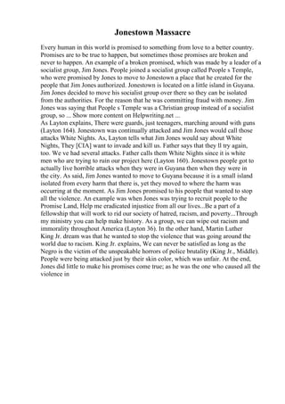 Jonestown Massacre
Every human in this world is promised to something from love to a better country.
Promises are to be true to happen, but sometimes those promises are broken and
never to happen. An example of a broken promised, which was made by a leader of a
socialist group, Jim Jones. People joined a socialist group called People s Temple,
who were promised by Jones to move to Jonestown a place that he created for the
people that Jim Jones authorized. Jonestown is located on a little island in Guyana.
Jim Jones decided to move his socialist group over there so they can be isolated
from the authorities. For the reason that he was committing fraud with money. Jim
Jones was saying that People s Temple was a Christian group instead of a socialist
group, so ... Show more content on Helpwriting.net ...
As Layton explains, There were guards, just teenagers, marching around with guns
(Layton 164). Jonestown was continually attacked and Jim Jones would call those
attacks White Nights. As, Layton tells what Jim Jones would say about White
Nights, They [CIA] want to invade and kill us. Father says that they ll try again,
too. We ve had several attacks. Father calls them White Nights since it is white
men who are trying to ruin our project here (Layton 160). Jonestown people got to
actually live horrible attacks when they were in Guyana then when they were in
the city. As said, Jim Jones wanted to move to Guyana because it is a small island
isolated from every harm that there is, yet they moved to where the harm was
occurring at the moment. As Jim Jones promised to his people that wanted to stop
all the violence. An example was when Jones was trying to recruit people to the
Promise Land, Help me eradicated injustice from all our lives...Be a part of a
fellowship that will work to rid our society of hatred, racism, and poverty...Through
my ministry you can help make history. As a group, we can wipe out racism and
immorality throughout America (Layton 36). In the other hand, Martin Luther
King Jr. dream was that he wanted to stop the violence that was going around the
world due to racism. King Jr. explains, We can never be satisfied as long as the
Negro is the victim of the unspeakable horrors of police brutality (King Jr., Middle).
People were being attacked just by their skin color, which was unfair. At the end,
Jones did little to make his promises come true; as he was the one who caused all the
violence in
 